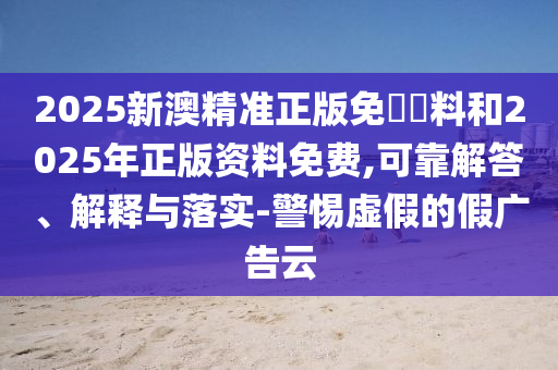 2025新澳精准正版免費資料和2025年正版资料免费,可靠解答、解释与落实-警惕虚假的假广告云