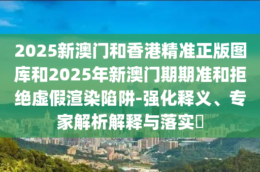 2025新澳门和香港精准正版图库和2025年新澳门期期准和拒绝虚假渲染陷阱-强化释义、专家解析解释与落实?