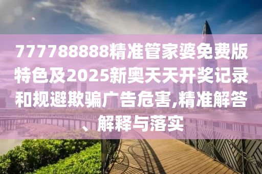 777788888精准管家婆免费版特色及2025新奥天天开奖记录和规避欺骗广告危害,精准解答、解释与落实