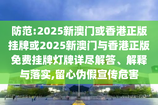 防范:2025新澳门或香港正版挂牌或2025新澳门与香港正版免费挂牌灯牌详尽解答、解释与落实,留心伪假宣传危害