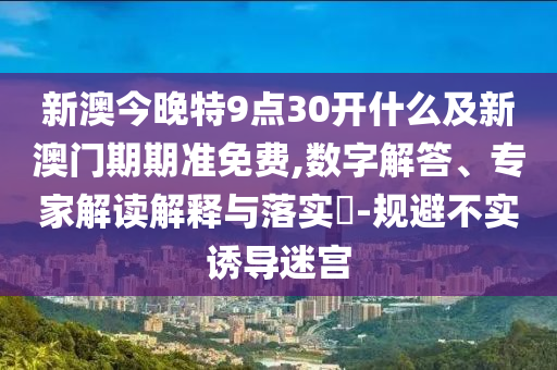 新澳今晚特9点30开什么及新澳门期期准免费,数字解答、专家解读解释与落实?-规避不实诱导迷宫