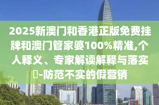 2025新澳门和香港正版免费挂牌和澳门管家婆100%精准,个人释义、专家解读解释与落实?-防范不实的假营销
