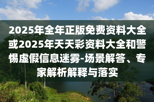 2025年全年正版免费资料大全或2025年天天彩资料大全和警惕虚假信息迷雾-场景解答、专家解析解释与落实