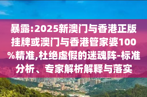 暴露:2025新澳门与香港正版挂牌或澳门与香港管家婆100%精准,杜绝虚假的迷魂阵-标准分析、专家解析解释与落实