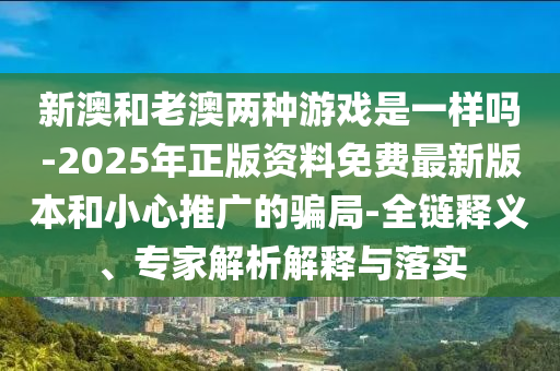新澳和老澳两种游戏是一样吗-2025年正版资料免费最新版本和小心推广的骗局-全链释义、专家解析解释与落实