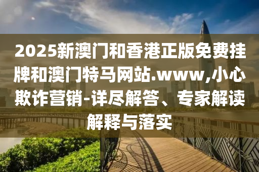 2025新澳门和香港正版免费挂牌和澳门特马网站.www,小心欺诈营销-详尽解答、专家解读解释与落实