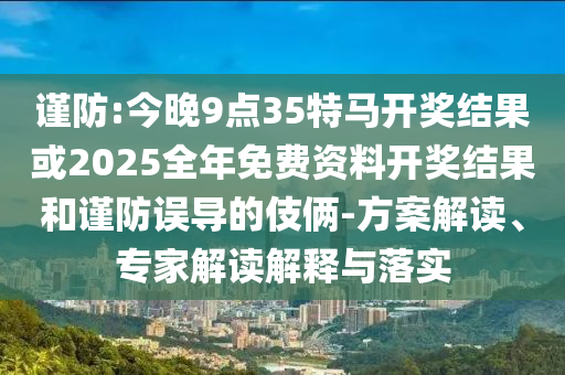 谨防:今晚9点35特马开奖结果或2025全年免费资料开奖结果和谨防误导的伎俩-方案解读、专家解读解释与落实