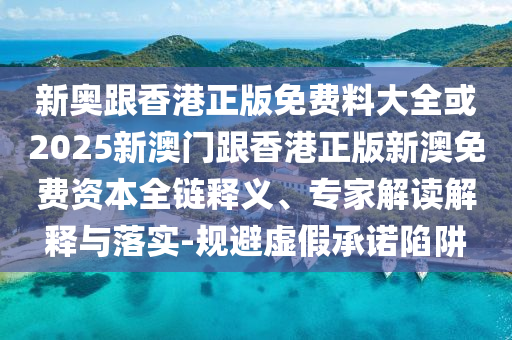新奥跟香港正版免费料大全或2025新澳门跟香港正版新澳免费资本全链释义、专家解读解释与落实-规避虚假承诺陷阱