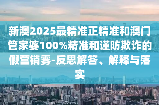 新澳2025最精准正精准和澳门管家婆100%精准和谨防欺诈的假营销雾-反思解答、解释与落实