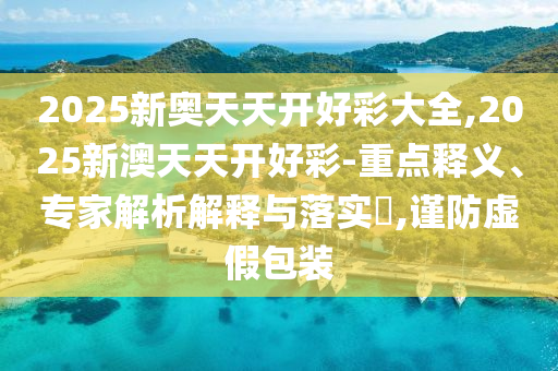 2025新奥天天开好彩大全,2025新澳天天开好彩-重点释义、专家解析解释与落实?,谨防虚假包装