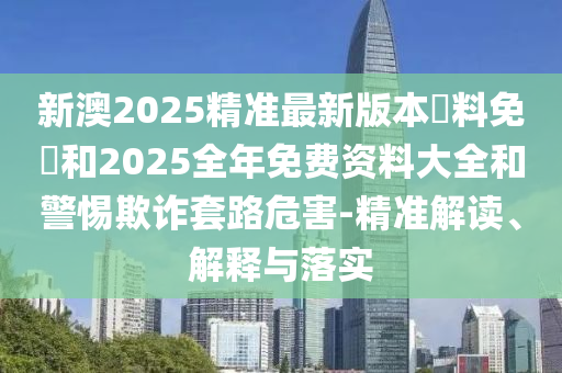 新澳2025精准最新版本資料免費和2025全年免费资料大全和警惕欺诈套路危害-精准解读、解释与落实