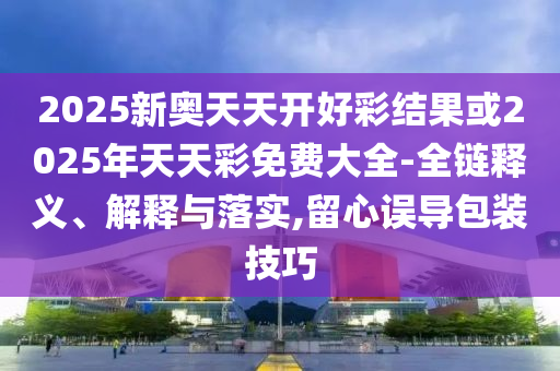 2025新奥天天开好彩结果或2025年天天彩免费大全-全链释义、解释与落实,留心误导包装技巧