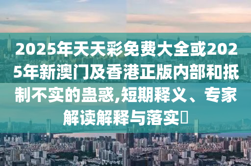 2025年天天彩免费大全或2025年新澳门及香港正版内部和抵制不实的蛊惑,短期释义、专家解读解释与落实?