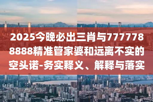 2025今晚必出三肖与7777788888精准管家婆和远离不实的空头诺-务实释义、解释与落实