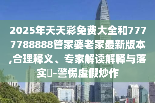 2025年天天彩免费大全和7777788888管家婆老家最新版本,合理释义、专家解读解释与落实?-警惕虚假炒作