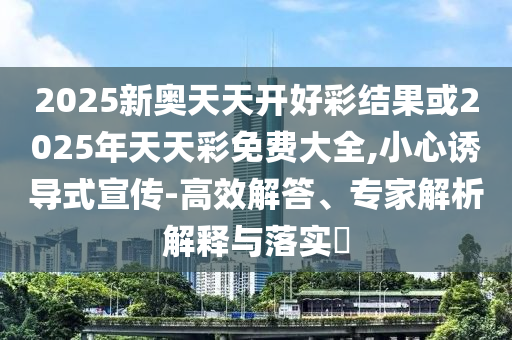2025新奥天天开好彩结果或2025年天天彩免费大全,小心诱导式宣传-高效解答、专家解析解释与落实?