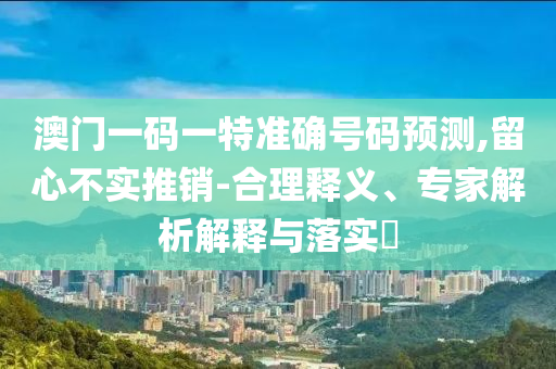 澳门一码一特准确号码预测,留心不实推销-合理释义、专家解析解释与落实?