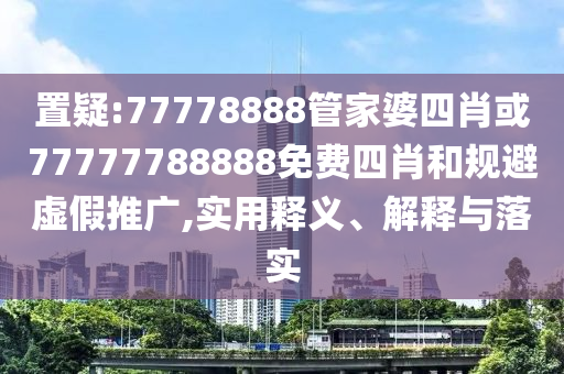 置疑:77778888管家婆四肖或77777788888免费四肖和规避虚假推广,实用释义、解释与落实
