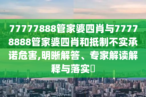 77777888管家婆四肖与77778888管家婆四肖和抵制不实承诺危害,明晰解答、专家解读解释与落实?