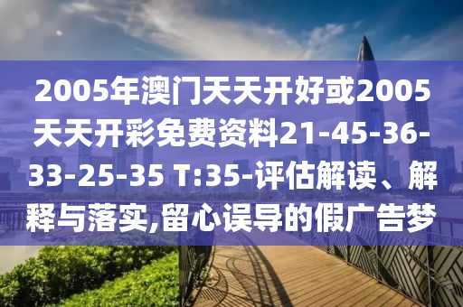 2005年澳门天天开好或2005天天开彩免费资料21-45-36-33-25-35 T:35-评估解读、解释与落实,留心误导的假广告梦