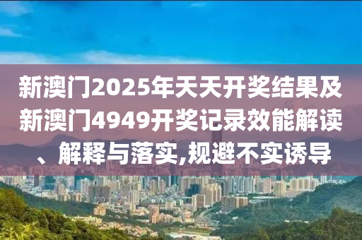 新澳门2025年天天开奖结果及新澳门4949开奖记录效能解读、解释与落实,规避不实诱导
