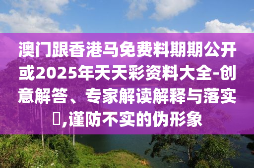 澳门跟香港马免费料期期公开或2025年天天彩资料大全-创意解答、专家解读解释与落实?,谨防不实的伪形象