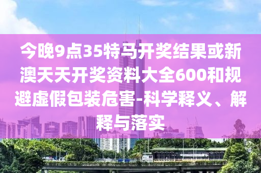 今晚9点35特马开奖结果或新澳天天开奖资料大全600和规避虚假包装危害-科学释义、解释与落实