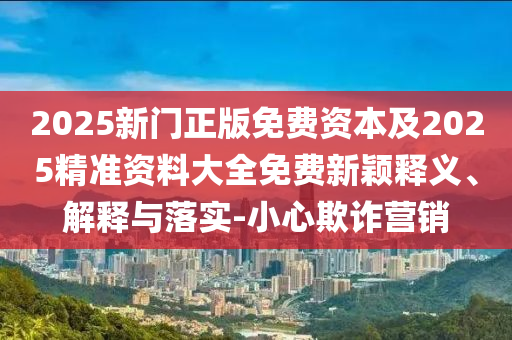 2025新门正版免费资本及2025精准资料大全免费新颖释义、解释与落实-小心欺诈营销