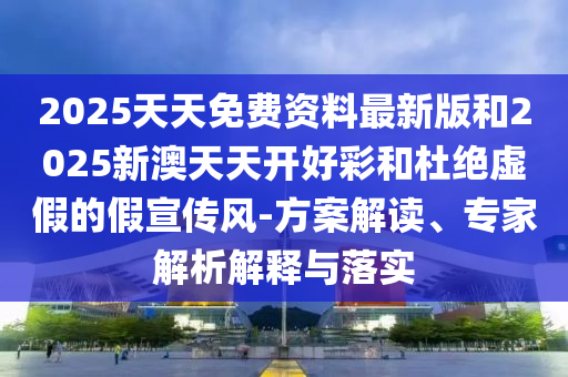 2025天天免费资料最新版和2025新澳天天开好彩和杜绝虚假的假宣传风-方案解读、专家解析解释与落实
