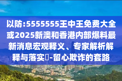 以防:5555555王中王免费大全或2025新澳和香港内部爆料最新消息宏观释义、专家解析解释与落实?-留心欺诈的套路