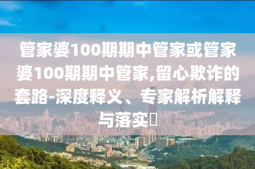 管家婆100期期中管家或管家婆100期期中管家,留心欺诈的套路-深度释义、专家解析解释与落实?