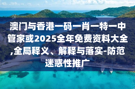 澳门与香港一码一肖一特一中管家或2025全年免费资料大全,全局释义、解释与落实-防范迷惑性推广