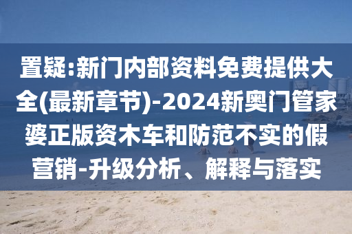 置疑:新门内部资料免费提供大全(最新章节)-2024新奥门管家婆正版资木车和防范不实的假营销-升级分析、解释与落实