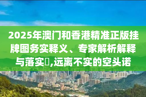 2025年澳门和香港精准正版挂牌图务实释义、专家解析解释与落实?,远离不实的空头诺