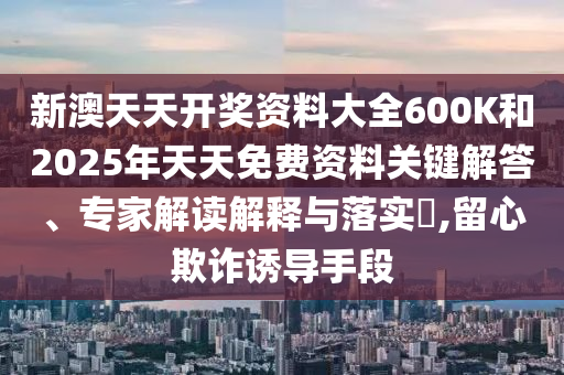 新澳天天开奖资料大全600K和2025年天天免费资料关键解答、专家解读解释与落实?,留心欺诈诱导手段