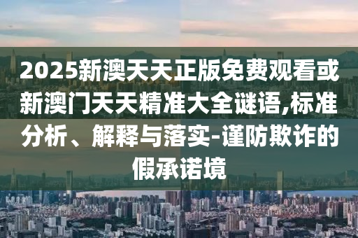 2025新澳天天正版免费观看或新澳门天天精准大全谜语,标准分析、解释与落实-谨防欺诈的假承诺境