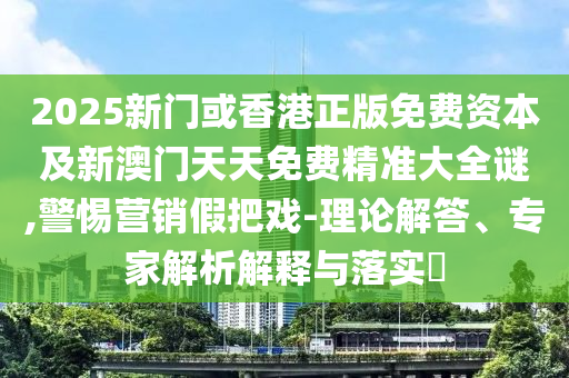 2025新门或香港正版免费资本及新澳门天天免费精准大全谜,警惕营销假把戏-理论解答、专家解析解释与落实?