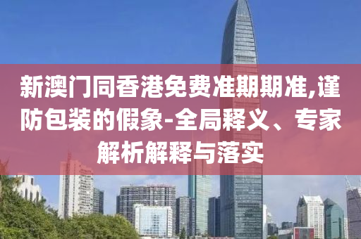 新澳门同香港免费准期期准,谨防包装的假象-全局释义、专家解析解释与落实