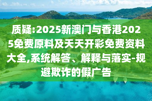 质疑:2025新澳门与香港2025免费原料及天天开彩免费资料大全,系统解答、解释与落实-规避欺诈的假广告