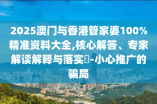 2025澳门与香港管家婆100%精准资料大全,核心解答、专家解读解释与落实?-小心推广的骗局