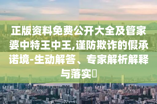 正版资料免费公开大全及管家婆中特王中王,谨防欺诈的假承诺境-生动解答、专家解析解释与落实?