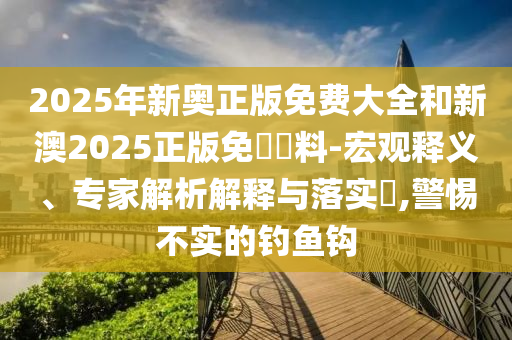 2025年新奥正版免费大全和新澳2025正版免費資料-宏观释义、专家解析解释与落实?,警惕不实的钓鱼钩