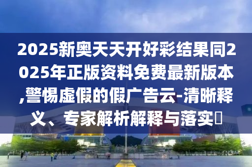 2025新奥天天开好彩结果同2025年正版资料免费最新版本,警惕虚假的假广告云-清晰释义、专家解析解释与落实?
