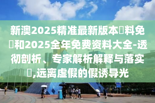 新澳2025精准最新版本資料免費和2025全年免费资料大全-透彻剖析、专家解析解释与落实?,远离虚假的假诱导光