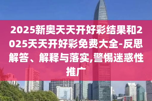 2025新奥天天开好彩结果和2025天天开好彩免费大全-反思解答、解释与落实,警惕迷惑性推广