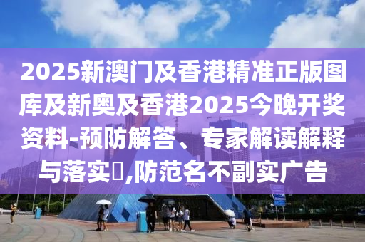 2025新澳门及香港精准正版图库及新奥及香港2025今晚开奖资料-预防解答、专家解读解释与落实?,防范名不副实广告