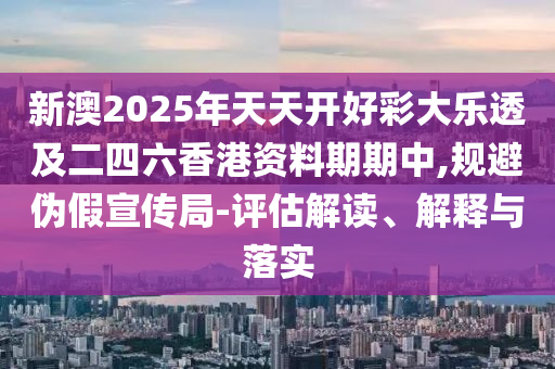 新澳2025年天天开好彩大乐透及二四六香港资料期期中,规避伪假宣传局-评估解读、解释与落实