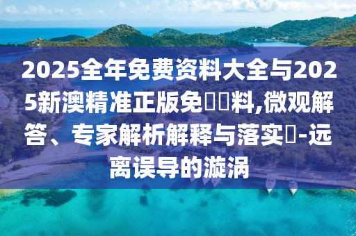 2025全年免费资料大全与2025新澳精准正版免費資料,微观解答、专家解析解释与落实?-远离误导的漩涡