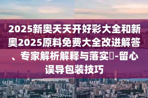 2025新奥天天开好彩大全和新奥2025原料免费大全改进解答、专家解析解释与落实?-留心误导包装技巧