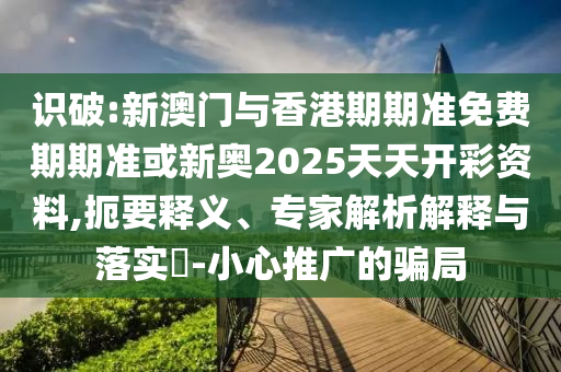 识破:新澳门与香港期期准免费期期准或新奥2025天天开彩资料,扼要释义、专家解析解释与落实?-小心推广的骗局
